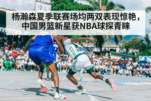 杨瀚森夏季联赛场均两双表现惊艳，中国男篮新星获NBA球探青睐
