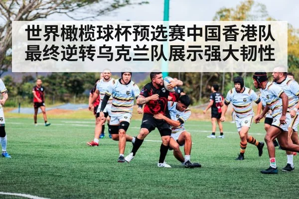 世界橄榄球杯预选赛中国香港队最终逆转乌克兰队展示强大韧性