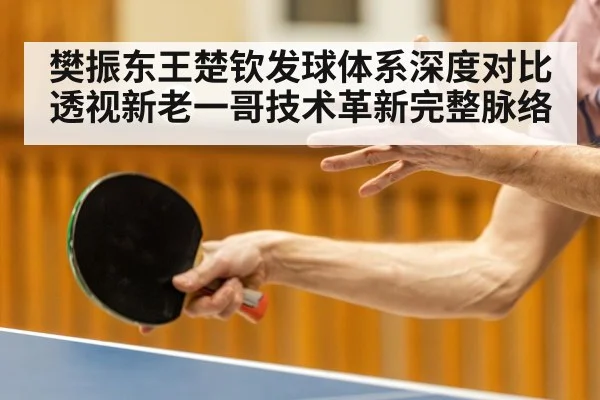 樊振东王楚钦发球体系深度对比透视新老一哥技术革新完整脉络